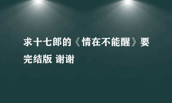 求十七郎的《情在不能醒》要完结版 谢谢