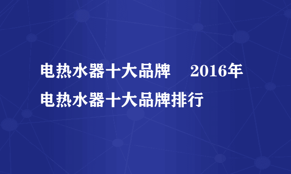 电热水器十大品牌    2016年电热水器十大品牌排行