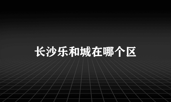 长沙乐和城在哪个区