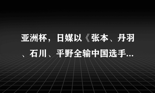 亚洲杯，日媒以《张本、丹羽、石川、平野全输中国选手》为题，进行报道。你怎么看？