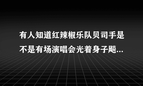 有人知道红辣椒乐队贝司手是不是有场演唱会光着身子飚琴啊，如果有是哪一场。谢谢？