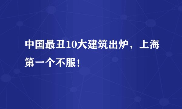 中国最丑10大建筑出炉，上海第一个不服！