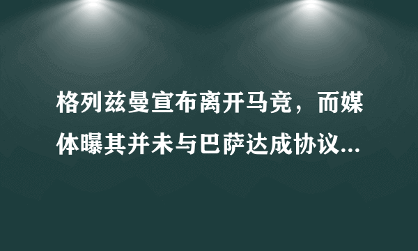 格列兹曼宣布离开马竞，而媒体曝其并未与巴萨达成协议，英超和巴黎有意向，他会去吗？