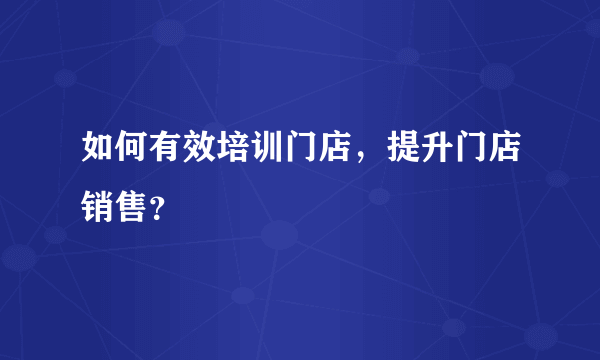 如何有效培训门店，提升门店销售？