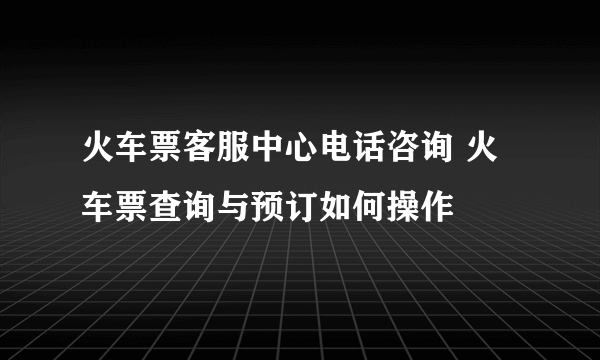 火车票客服中心电话咨询 火车票查询与预订如何操作