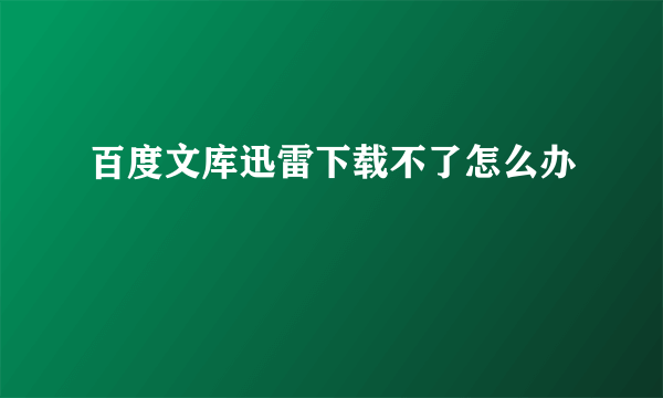 百度文库迅雷下载不了怎么办