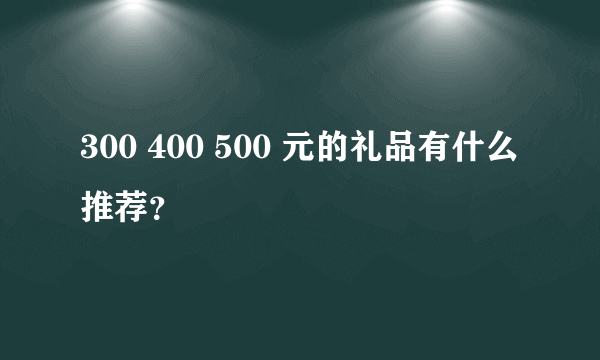 300 400 500 元的礼品有什么推荐？