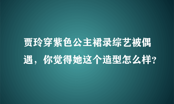 贾玲穿紫色公主裙录综艺被偶遇，你觉得她这个造型怎么样？