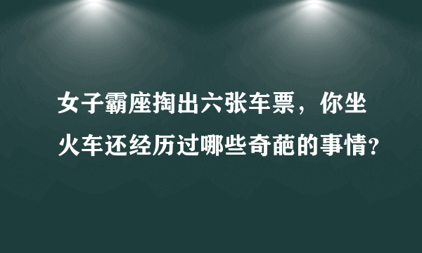 女子霸座掏出六张车票，你坐火车还经历过哪些奇葩的事情？
