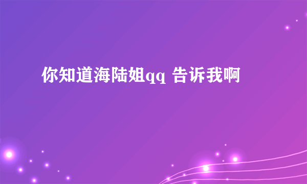 你知道海陆姐qq 告诉我啊