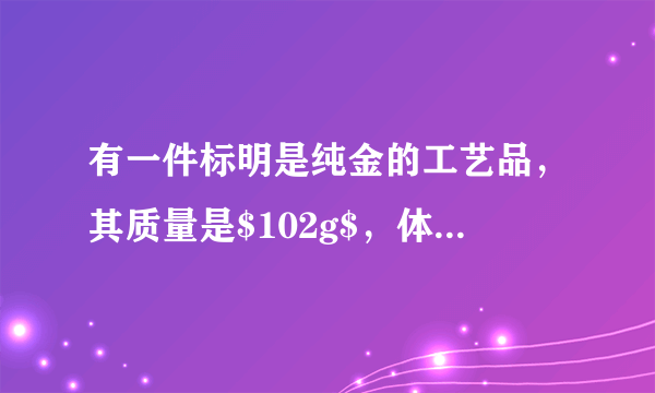 有一件标明是纯金的工艺品，其质量是$102g$，体积是$6c{m}^{3}$，请你判断它是否是纯金制成的？（金的密度是$19.3\times {10}^{3}kg/{m}^{3}$）如果体积是${6cm}^{3}$的这种工艺品是纯金的，质量应为多少？
