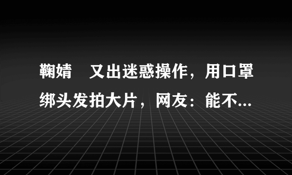 鞠婧祎又出迷惑操作，用口罩绑头发拍大片，网友：能不作了吗？