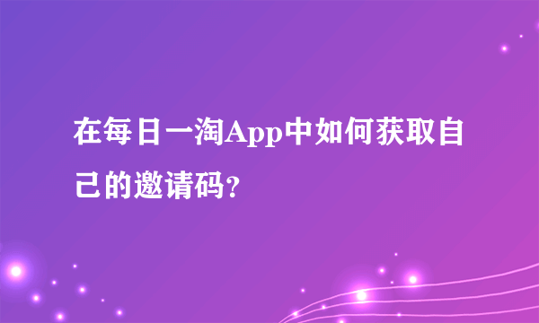在每日一淘App中如何获取自己的邀请码？