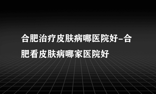 合肥治疗皮肤病哪医院好-合肥看皮肤病哪家医院好