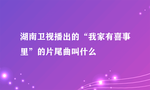 湖南卫视播出的“我家有喜事里”的片尾曲叫什么
