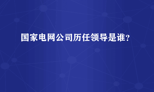 国家电网公司历任领导是谁？