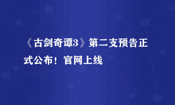 《古剑奇谭3》第二支预告正式公布！官网上线