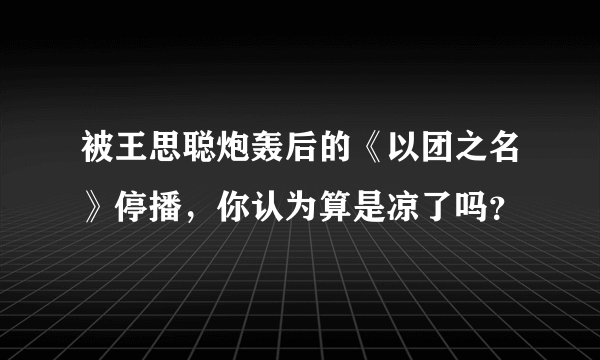 被王思聪炮轰后的《以团之名》停播，你认为算是凉了吗？