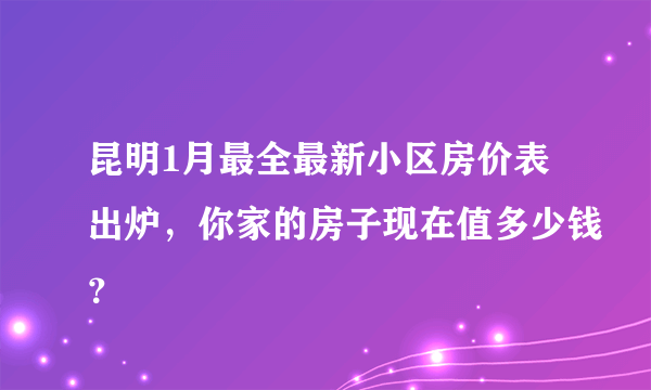 昆明1月最全最新小区房价表出炉，你家的房子现在值多少钱？