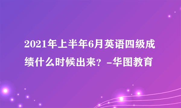 2021年上半年6月英语四级成绩什么时候出来？-华图教育
