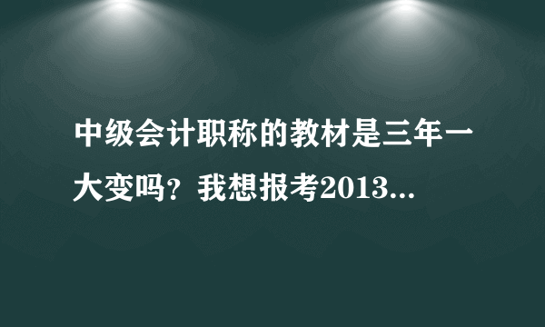 中级会计职称的教材是三年一大变吗？我想报考2013年的考试，请问变化大吗？