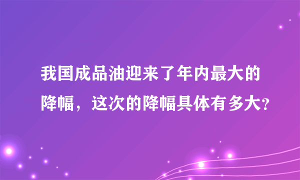 我国成品油迎来了年内最大的降幅，这次的降幅具体有多大？