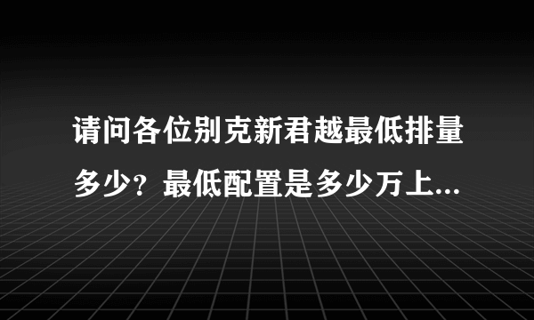 请问各位别克新君越最低排量多少？最低配置是多少万上路？急急，跪求