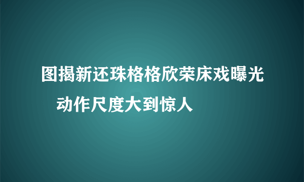 图揭新还珠格格欣荣床戏曝光   动作尺度大到惊人