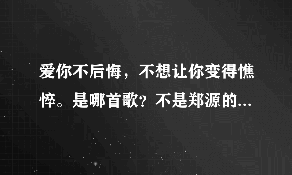 爱你不后悔，不想让你变得憔悴。是哪首歌？不是郑源的爱你不后悔！！