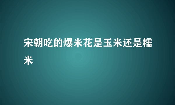 宋朝吃的爆米花是玉米还是糯米