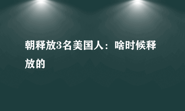 朝释放3名美国人：啥时候释放的