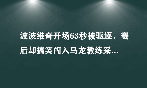 波波维奇开场63秒被驱逐，赛后却搞笑闯入马龙教练采访，波波是故意被驱逐输球吗？