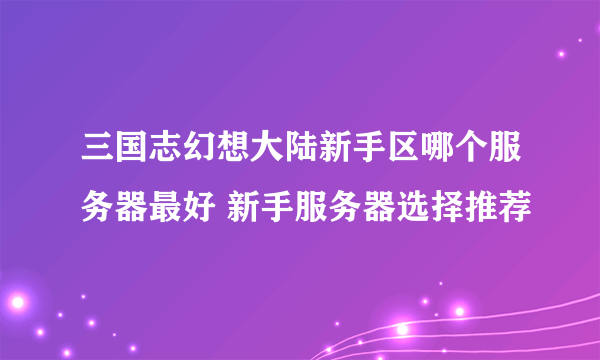 三国志幻想大陆新手区哪个服务器最好 新手服务器选择推荐