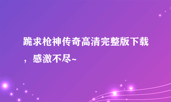 跪求枪神传奇高清完整版下载，感激不尽~