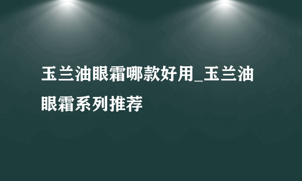 玉兰油眼霜哪款好用_玉兰油眼霜系列推荐