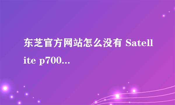 东芝官方网站怎么没有 Satellite p700-t01b的驱动？哪个大哥告诉我哪里有？