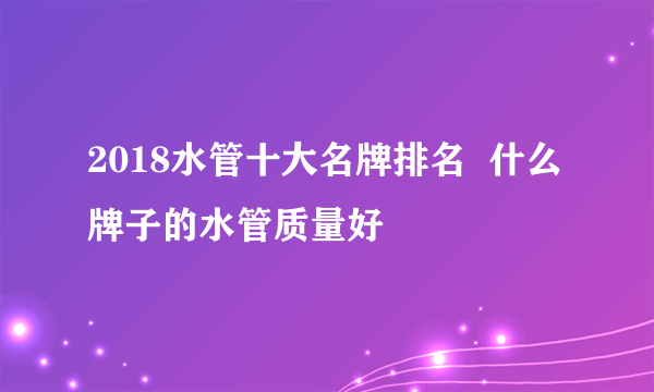 2018水管十大名牌排名  什么牌子的水管质量好