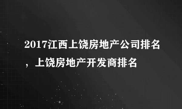 2017江西上饶房地产公司排名，上饶房地产开发商排名