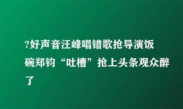 ?好声音汪峰唱错歌抢导演饭碗郑钧“吐槽”抢上头条观众醉了