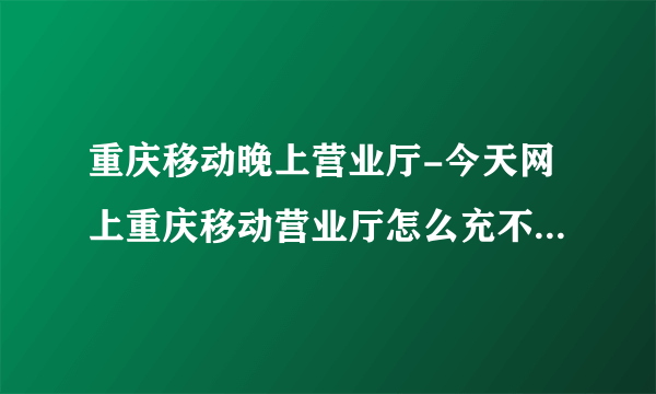 重庆移动晚上营业厅-今天网上重庆移动营业厅怎么充不了话费今天网？