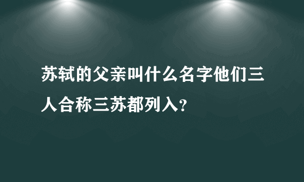 苏轼的父亲叫什么名字他们三人合称三苏都列入？