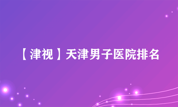 【津视】天津男子医院排名