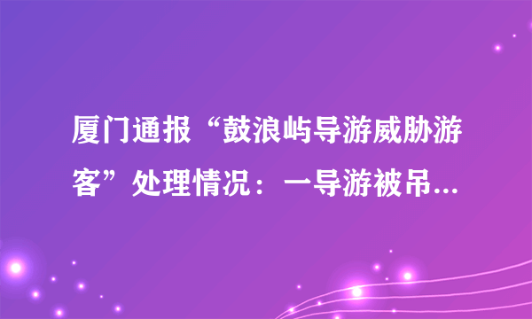 厦门通报“鼓浪屿导游威胁游客”处理情况：一导游被吊销证件, 你怎么看？
