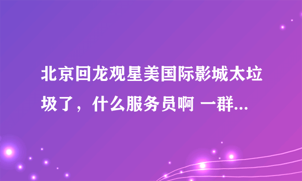 北京回龙观星美国际影城太垃圾了，什么服务员啊 一群垃圾。 星美国际摩卡的用户注意了！！！！！！！！！