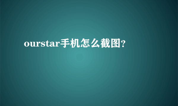ourstar手机怎么截图？