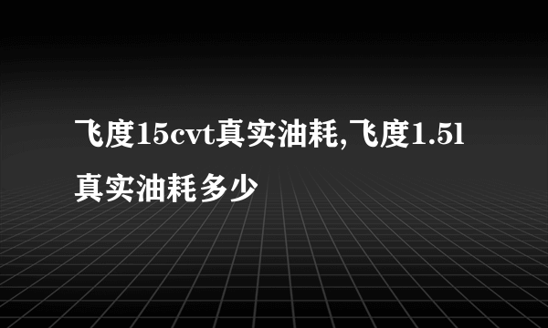 飞度15cvt真实油耗,飞度1.5l真实油耗多少