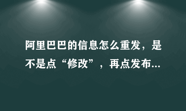 阿里巴巴的信息怎么重发，是不是点“修改”，再点发布，就算是重发了？？？？
