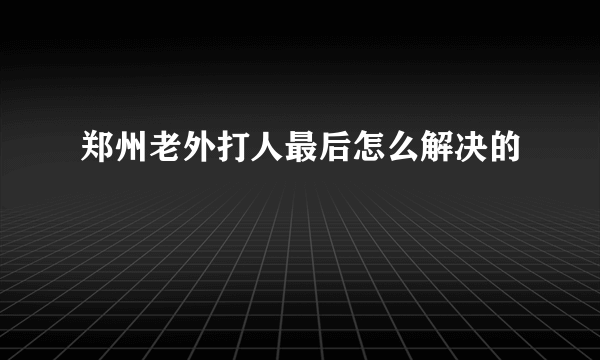 郑州老外打人最后怎么解决的