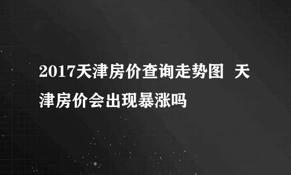 2017天津房价查询走势图  天津房价会出现暴涨吗