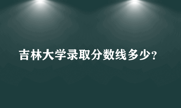 吉林大学录取分数线多少？